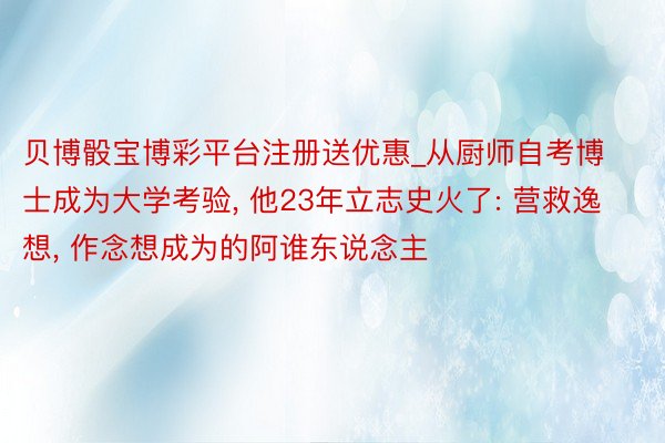 贝博骰宝博彩平台注册送优惠_从厨师自考博士成为大学考验， 他23年立志史火了: 营救逸想， 作念想成为的阿谁东说念主