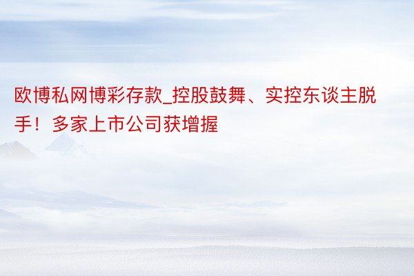 欧博私网博彩存款_控股鼓舞、实控东谈主脱手！多家上市公司获增握