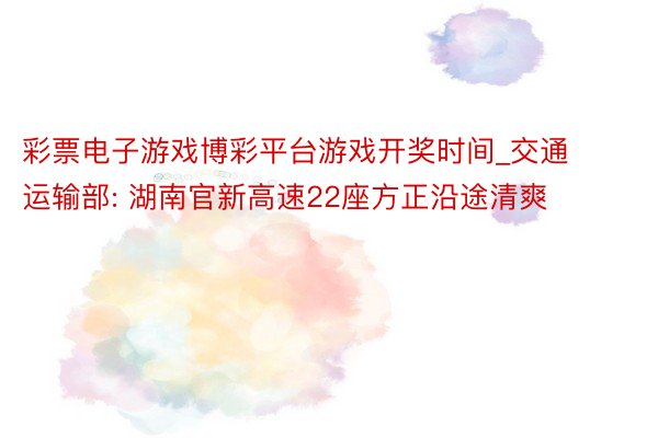 彩票电子游戏博彩平台游戏开奖时间_交通运输部: 湖南官新高速22座方正沿途清爽